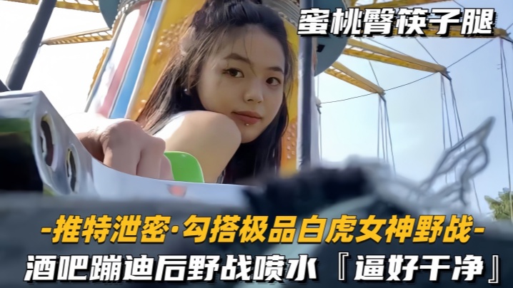 勾搭极品白虎女神野战酒吧蹦迪后带到户外玩酒店开房干到喷水逼好嫩好干净