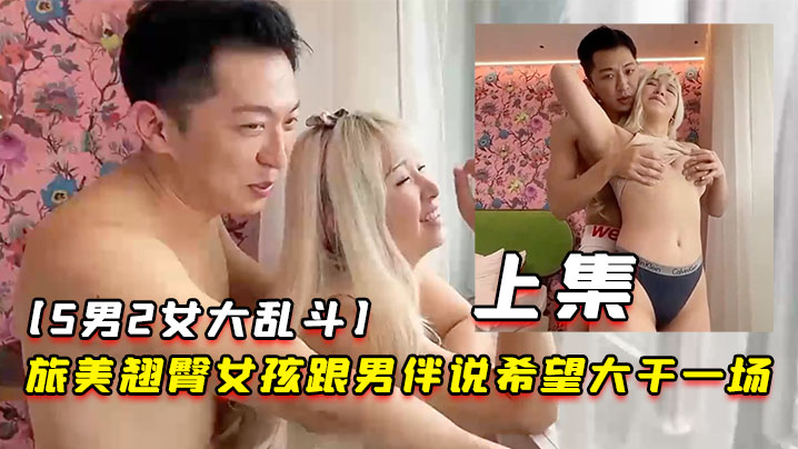 5男2女大乱斗旅美翘臀女孩跟男伴说希望大干一场男伴呼叫兄弟们出动下集