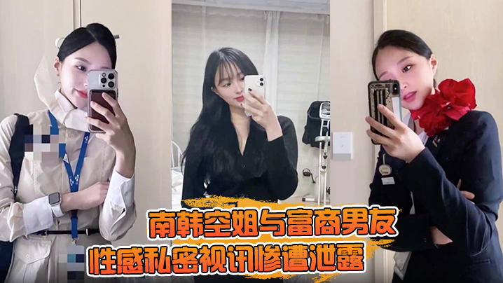 【一起高潮不雅录屏曝光】南韩空姐与富商男友性感私密视讯惨遭泄露 完整版全部曝光！