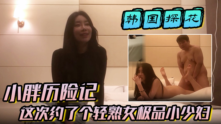 【韩国探花】小胖历险记这次约了个轻熟女极品小少妇味道十足一顿狂草