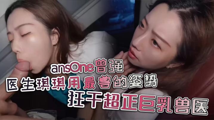 ansOne曾强 医生琪琪用最兽的姿势，狂干超正巨乳兽医