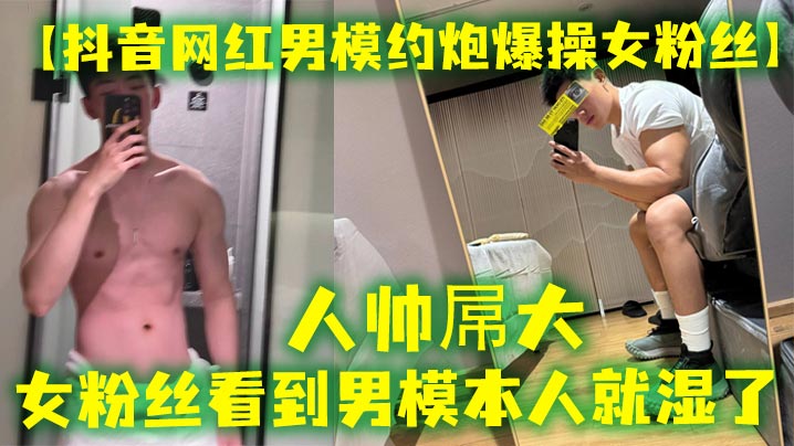 【抖音网红男模约炮爆操女粉丝】人帅屌大，女粉丝看到男模本人就湿了，套也不愿意带，最后被男模帅哥狠狠内射